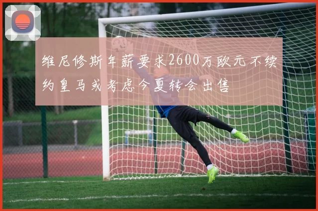 维尼修斯年薪要求2600万欧元不续约皇马或考虑今夏转会出售