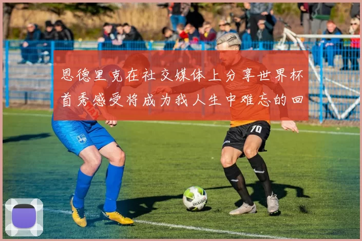 恩德里克在社交媒体上分享世界杯首秀感受将成为我人生中难忘的回忆