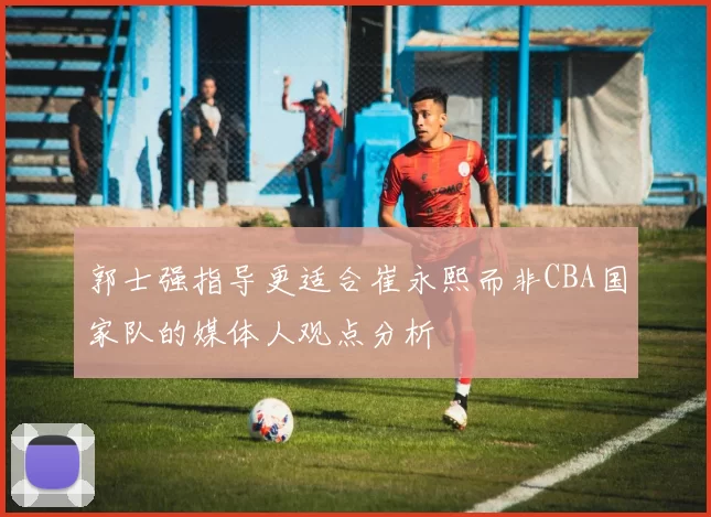 郭士强指导更适合崔永熙而非CBA国家队的媒体人观点分析