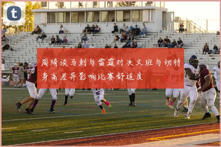 周琦谈马刺与雷霆对决文班与切特身高差异影响比赛舒适度