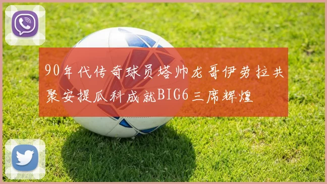 90年代传奇球员塔帅龙哥伊劳拉共聚安提瓜科成就BIG6三席辉煌