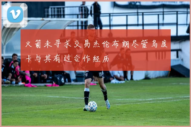 火箭未寻求交易杰伦布朗尽管乌度卡与其有过合作经历