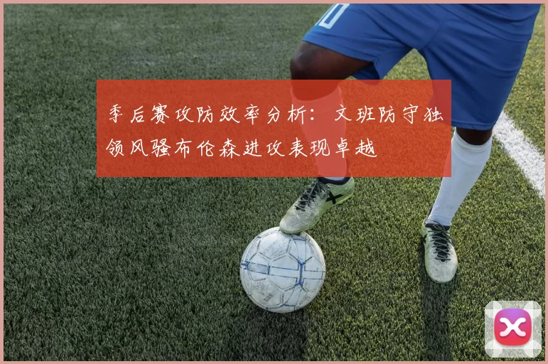 季后赛攻防效率分析：文班防守独领风骚布伦森进攻表现卓越
