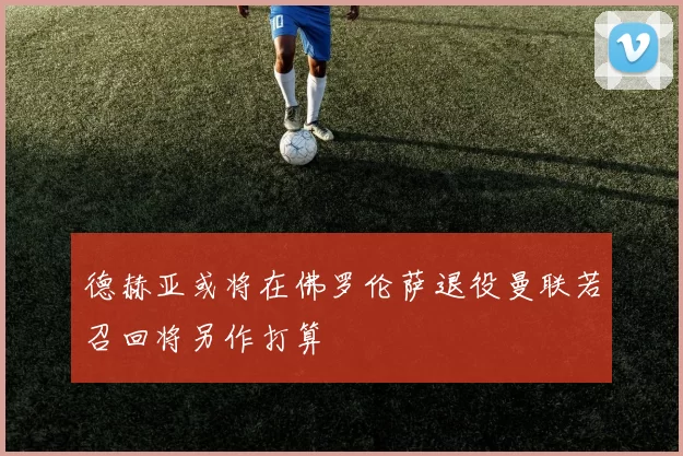 德赫亚或将在佛罗伦萨退役曼联若召回将另作打算