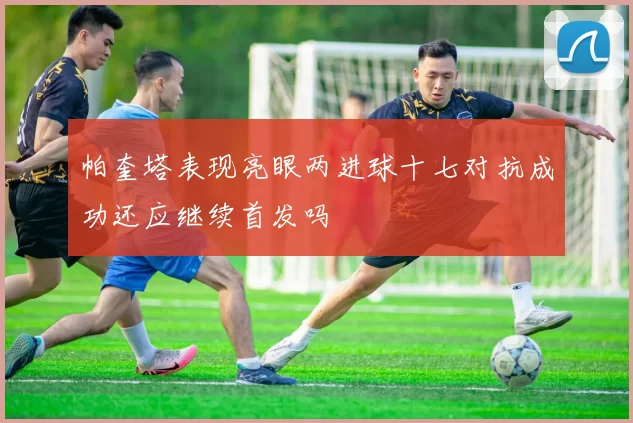 帕奎塔表现亮眼两进球十七对抗成功还应继续首发吗