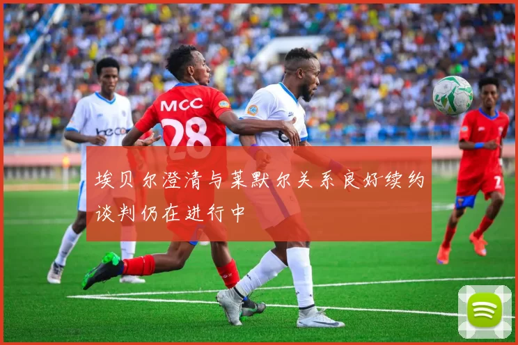 埃贝尔澄清与莱默尔关系良好续约谈判仍在进行中