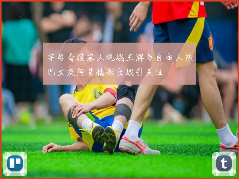 字母哥携家人观战王牌与自由人热巴女友阿贾精彩出战引关注