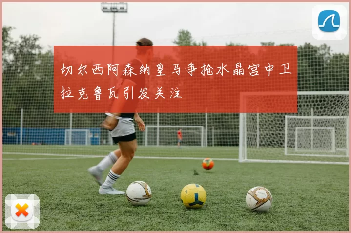 切尔西阿森纳皇马争抢水晶宫中卫拉克鲁瓦引发关注