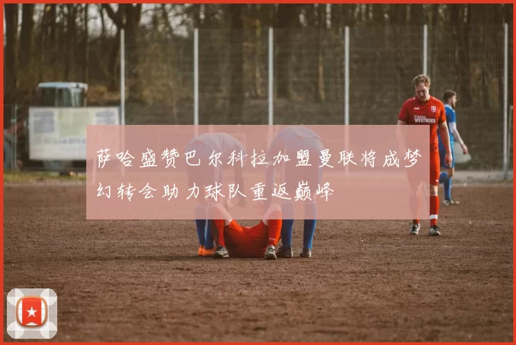 萨哈盛赞巴尔科拉加盟曼联将成梦幻转会助力球队重返巅峰