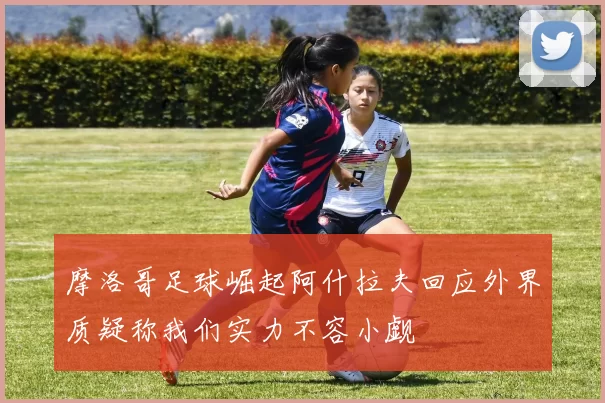摩洛哥足球崛起阿什拉夫回应外界质疑称我们实力不容小觑