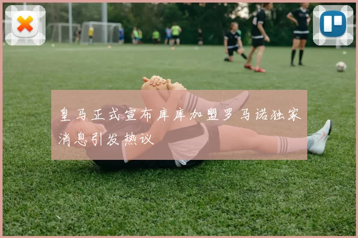 皇马正式宣布库库加盟罗马诺独家消息引发热议
