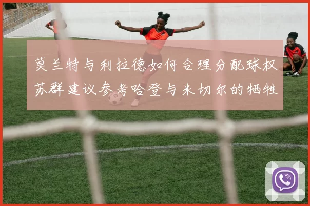 莫兰特与利拉德如何合理分配球权苏群建议参考哈登与米切尔的牺牲精神