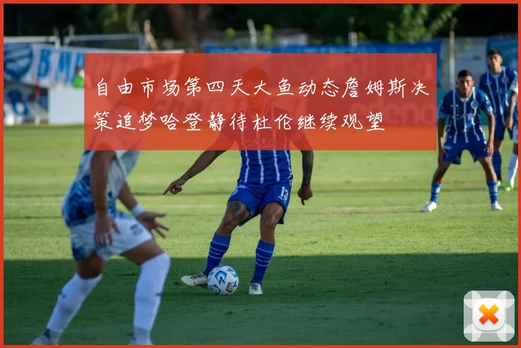自由市场第四天大鱼动态詹姆斯决策追梦哈登静待杜伦继续观望