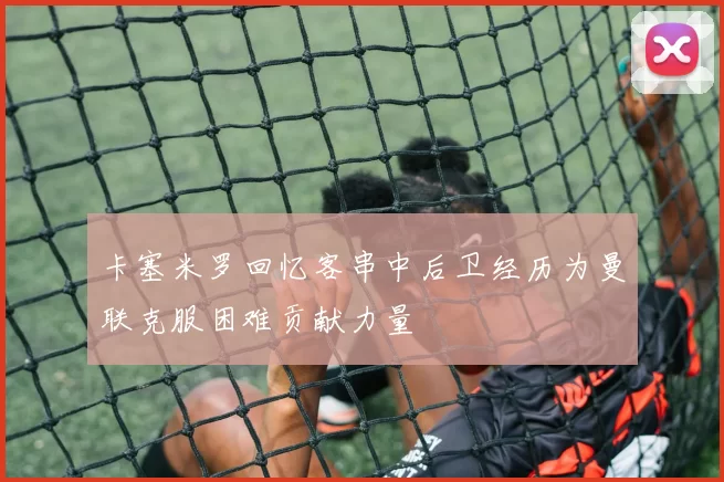 卡塞米罗回忆客串中后卫经历为曼联克服困难贡献力量