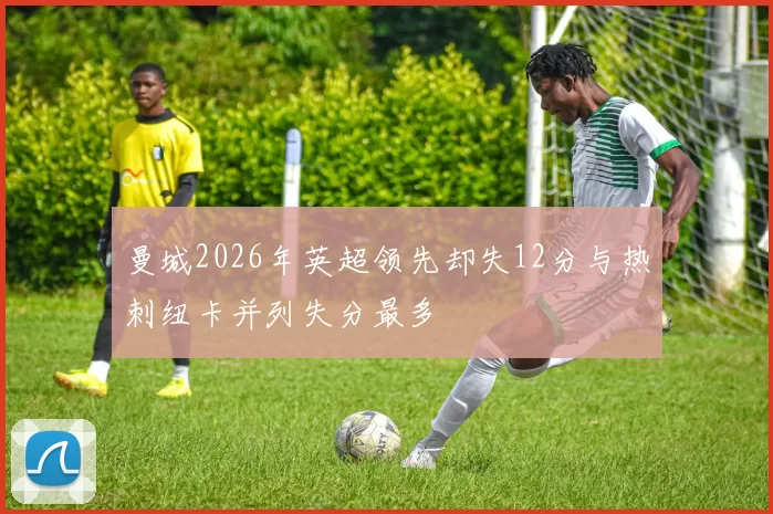曼城2026年英超领先却失12分与热刺纽卡并列失分最多
