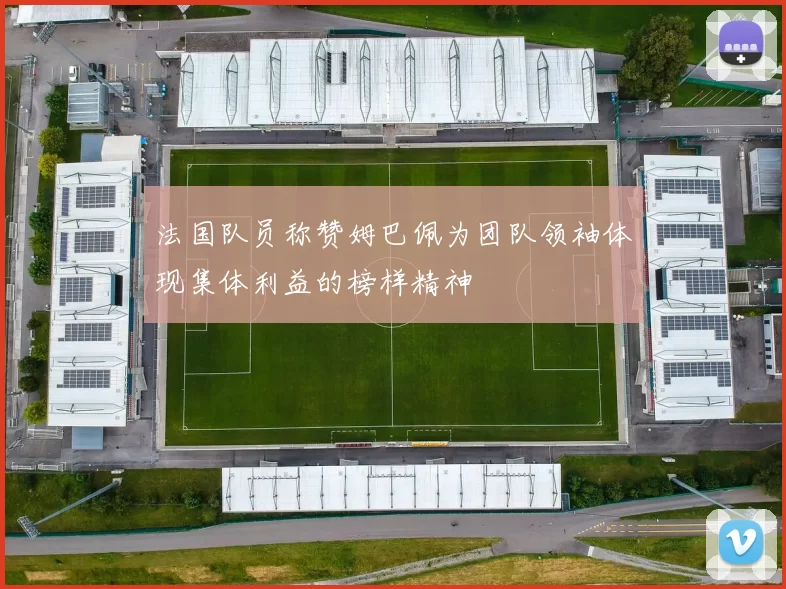 法国队员称赞姆巴佩为团队领袖体现集体利益的榜样精神