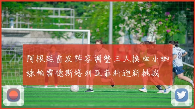 阿根廷首发阵容调整三人换血小蜘蛛帕雷德斯塔利亚菲科迎新挑战