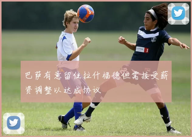 巴萨有意留住拉什福德但需接受薪资调整以达成协议