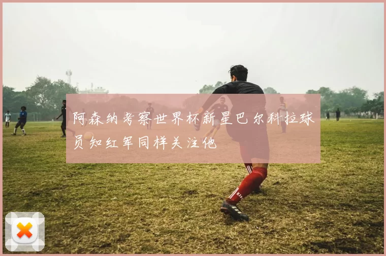 阿森纳考察世界杯新星巴尔科拉球员知红军同样关注他