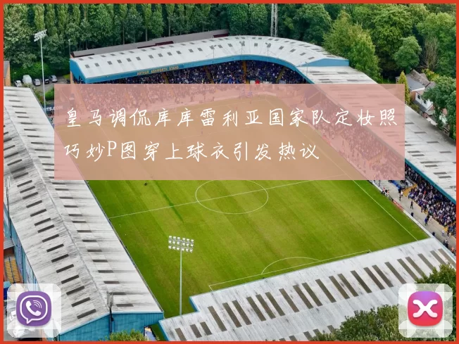 皇马调侃库库雷利亚国家队定妆照巧妙P图穿上球衣引发热议