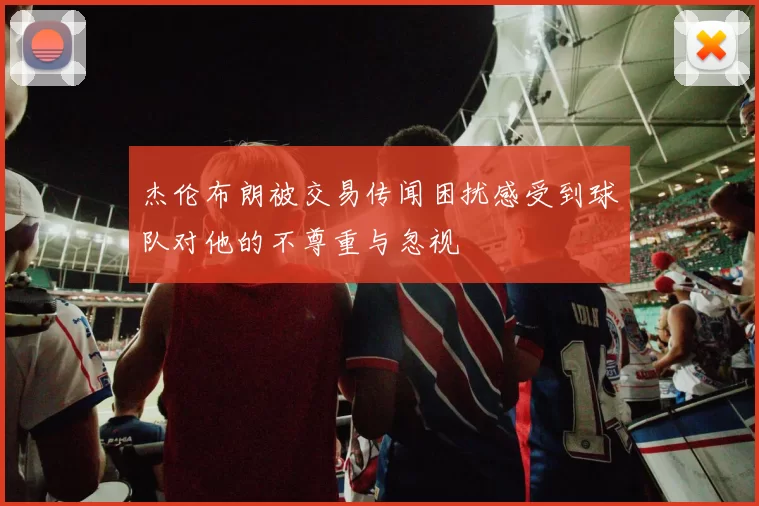 杰伦布朗被交易传闻困扰感受到球队对他的不尊重与忽视